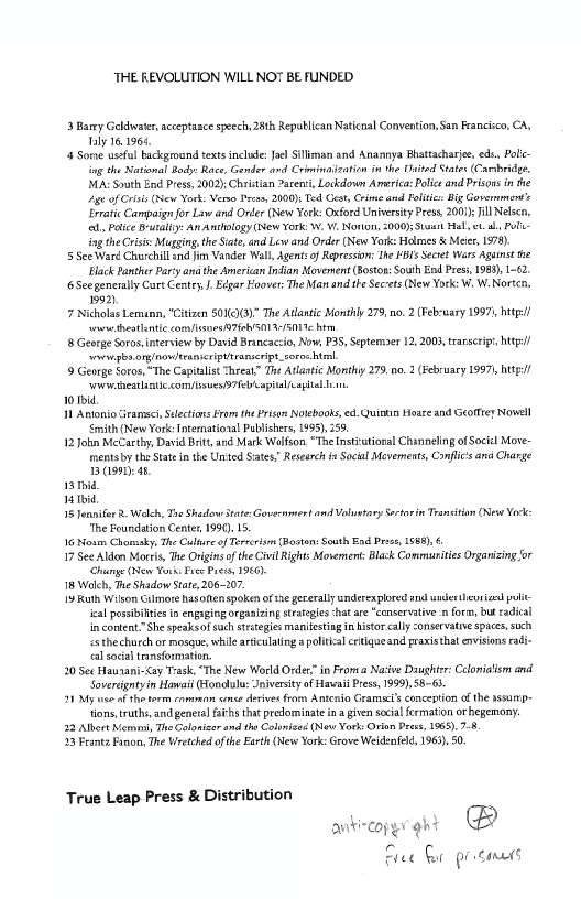 THE REVOLUTION WILL NOT BE FUNDED

23 Barry Goldwater, acceptance speech, 28th Republican Naticnal Convention, San Francisco, CA,
Ialy 16,1968

44 Some useful background texts include: Je Silliman and Anannya Bhattacharjee, eds, Polic-
Ing the National Body: Race, Gender and Criminazation im the United States (Carbridge,
MA: South End Press, 2002);Cheistian 2areni, Lockdown America: Police and Prisons inthe
Age of Gris (New York: Verso rene, 2000) Ted Gest, Crime and Foliti: Big Governments
Erratic Campaign for Law and Order (New Yerk: Oxford Univesity Press, 200); ill Nelsen,
fa, Paice Brusaliy: An Anthology (New York: W. W. Notion, 2000}; Stasi Hal, et aly Poi
fg the Crsie: Mugging the Site, nd Lew and Order (New York: Holmes & Meter, 198)

5 See Ward Churchill and jim Vander Wall, Agents of Repression: The PBs Secret Wars Agunst the
‘lack Panther Party ana the American Indian Moverent (Boston: South End Pres, 1988), 1-2.

6 See generally Cart Centey J Edgar Hoover: Te Man and te Secrets (New York: W. W. Norten,
1992)

7 Nicholas Lemann, “Citizen 5010(3)" The Atlantic Monthly 279, no. 2 (Feb-uary 1997}, http!
‘wwwethatlontie con/ienes A 7FeNS01 4/5019 her

{8 George Soros, interview by David Brancaccio, Now, P3S, eptemoer 1
‘ovvizbs orginowitrenicripvtranseript_eoras ht

9 George Soros, “The Capitalist Threat” The Atlantic Monthy 279, no, 2 (February 1997, htt!
‘ww weteatlantic comy/suesi>7Teveapiallcapital

word

11 Antonio Gramsci, Selections Fram the Prison Notebooks, 8. Quintin Hoare and Geotiey Nowell
Smith (New York Intemational Publishers, 995), 258,

12 John McCarthy, David Brit, and Mark Wolfson “The instiutional Channeling ofSocil Move
‘mentsby th State inthe United Sates? Research fa Social Movements, Conf’ ana Charge
1 (99th 4b.

1 tid

ibid

1 Jennifer. Welch, Tne Shadow State: Governmert and Valuvtony Sortorin Transit (New Vor:
"The Foundation Center, 1990) 15.

16 Noam Chomsky The Culture of Tertrdan (Boston: South End Prise 1568), 6

17 See Aldon Mortis, Te Origins ofthe Civil Rights Mosement: Black Communities Orgavizing for
‘Chunge (ew Yor: Face Poesy 1960)

1 Welch, The Shadow State, 206-207

1 Ruth Wilson GrImore hasoften spoken of te gererallyunderexplored and uncer theurizl polit
‘cal possibilities in engaging organizing strategies that are "conservative: form, But radical
in content.”She speaksof such strategies manifesting in histor cally conservatie spaces, such
és thechurch or mosgue, while articulating politi: crtiqueand praxisthat envisions radi-
tal socal transformation

20 Set Haunani-Cay Trask, “The New World Orde” in Froma Native Daughter: Celomatism and
“oversigntyin Hawaii (Londlulu:Jniversiy of Havaii Press, 1999) 58-63

11 My use of the torm common cence derives from Antena Grams’scenception of the assures
tions, truths, and general fh that predominate ina given social fermation or hegemony.

22 Allert Nema, The Calonizer and the Colsized (New York: Orion Dress, 1965). 7-8

13 Frante Fanon, The Wretched ofthe Earth (New York: Grove Weidenfelé, 1962), 50.

 

 

 

2003, traserip, http!

 

 

 

  

 

 

True Leap Press & Distribution

anitincopyr ght @

Free Ge resins
